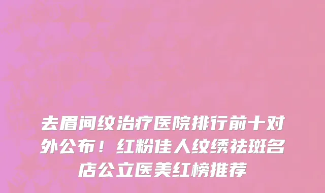 去眉间纹治疗医院排行前十对外公布!红粉佳人纹绣祛斑名店公立医美红榜推荐
