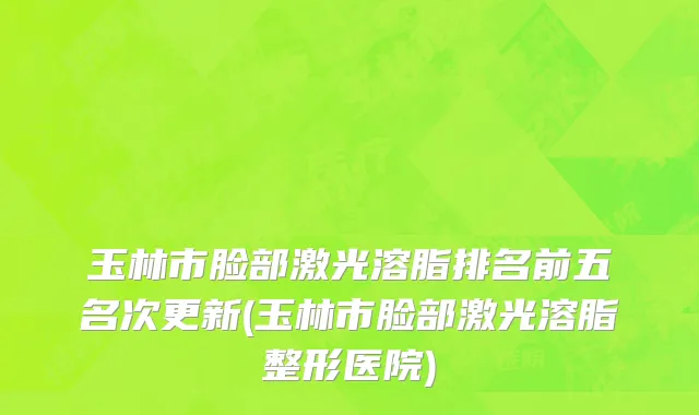 玉林市脸部激光溶脂排名前五名次更新(玉林市脸部激光溶脂整形医院)