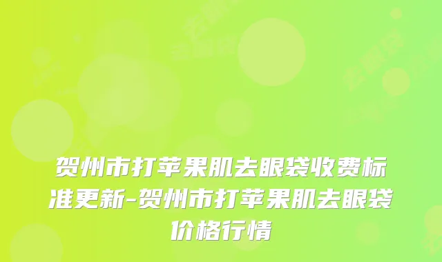 贺州市打苹果肌去眼袋收费标准更新-贺州市打苹果肌去眼袋价格行情