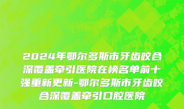 2024年鄂尔多斯市牙齿咬合深覆盖牵引医院在榜名单前十强重新更新-鄂尔多斯市牙齿咬合深覆盖牵引口腔医院
