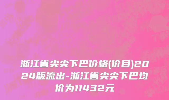 浙江省尖尖下巴价格(价目)2024版流出-浙江省尖尖下巴均价为11432元