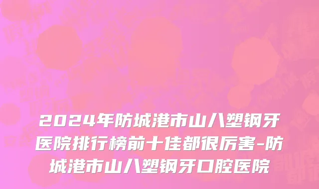 2024年防城港市山八塑钢牙医院排行榜前十佳都很厉害-防城港市山八塑钢牙口腔医院