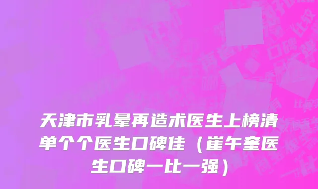 天津市乳晕再造术医生上榜清单个个医生口碑佳（崔午奎医生口碑一比一强）