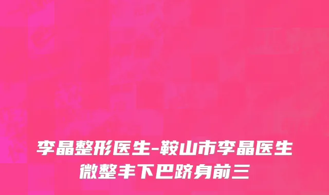 李晶整形医生-鞍山市李晶医生微整丰下巴跻身前三