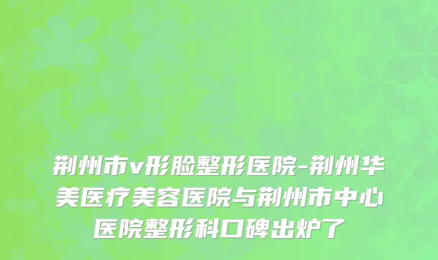 荆州市v形脸整形医院-荆州华美医疗美容医院与荆州市中心医院整形科口碑出炉了