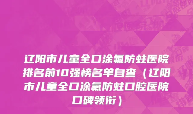 辽阳市儿童全口涂氟防蛀医院排名前10强榜名单自查（辽阳市儿童全口涂氟防蛀口腔医院口碑领衔）