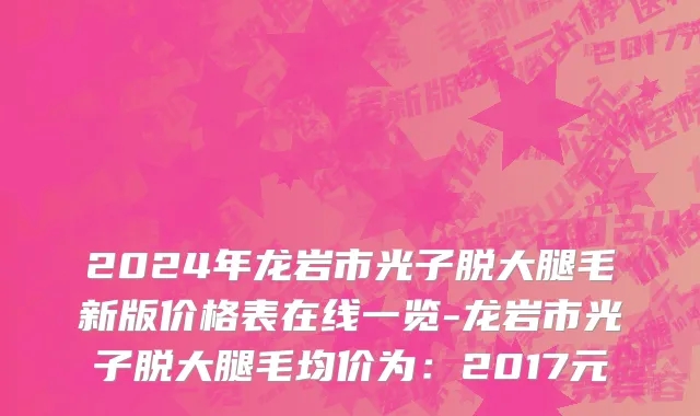 2024年龙岩市光子脱大腿毛新版价格表在线一览-龙岩市光子脱大腿毛均价为：2017元