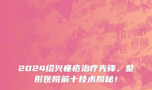 2024绍兴痤疮治疗先锋,整形医院前十技术揭秘!