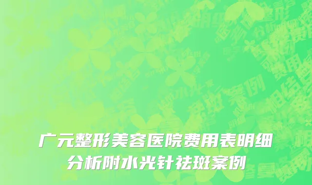 广元整形美容医院费用表明细分析附水光针祛斑案例