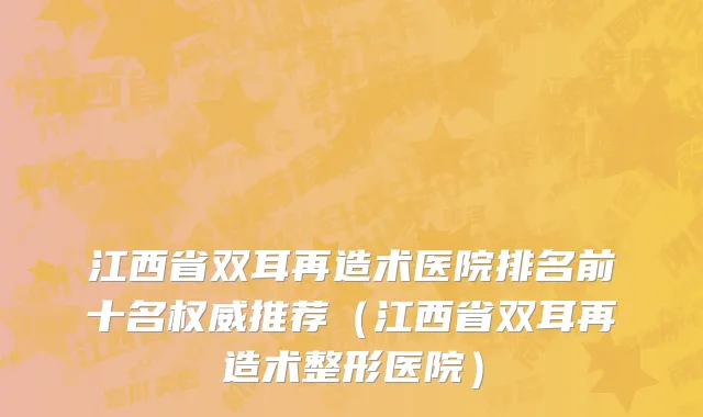江西省双耳再造术医院排名前十名权威推荐（江西省双耳再造术整形医院）