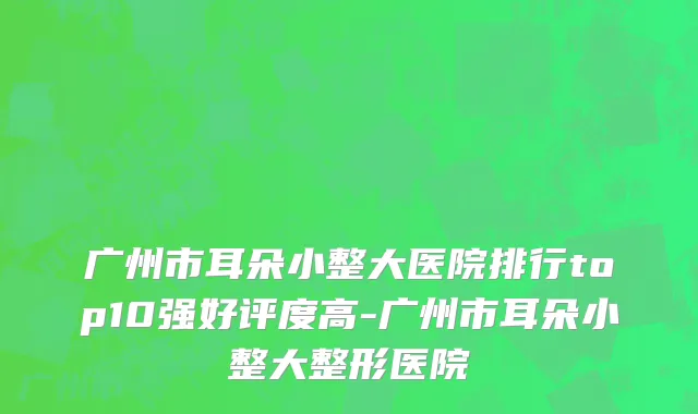 广州市耳朵小整大医院排行top10强好评度高-广州市耳朵小整大整形医院
