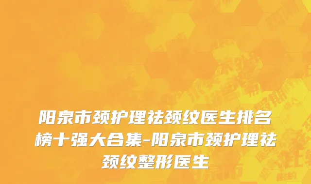 阳泉市颈护理祛颈纹医生排名榜十强大合集-阳泉市颈护理祛颈纹整形医生