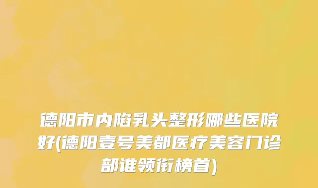 德阳市内陷乳头整形哪些医院好(德阳壹号美都医疗美容门诊部谁领衔榜首)