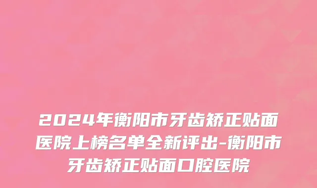 2024年衡阳市牙齿矫正贴面医院上榜名单全新评出-衡阳市牙齿矫正贴面口腔医院