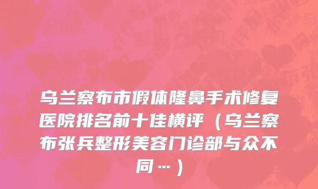 乌兰察布市假体隆鼻手术修复医院排名前十佳横评（乌兰察布张兵整形美容门诊部与众不同…）