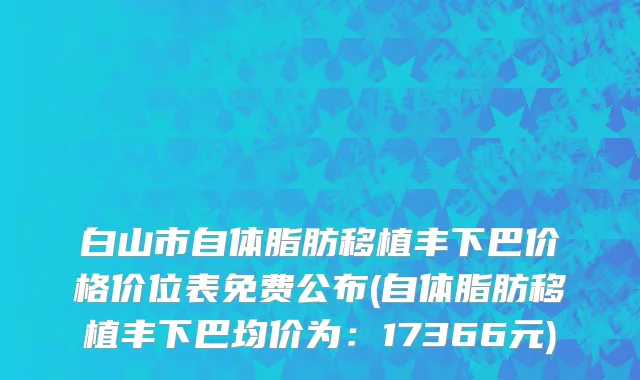 白山市自体脂肪移植丰下巴价格价位表免费公布(自体脂肪移植丰下巴均价为：17366元)