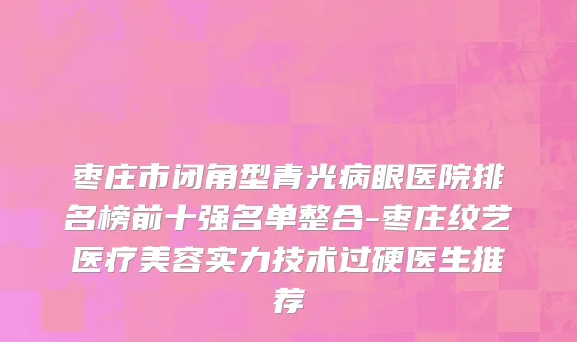 枣庄市闭角型青光病眼医院排名榜前十强名单整合-枣庄纹艺医疗美容实力技术过硬医生推荐