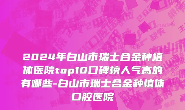 2024年白山市瑞士合金种植体医院top10口碑榜人气高的有哪些-白山市瑞士合金种植体口腔医院