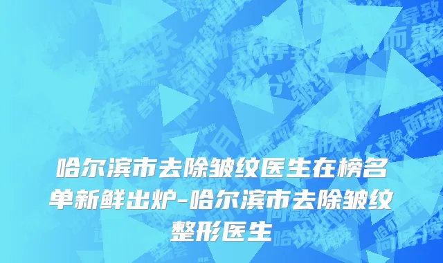 哈尔滨市去除皱纹医生在榜名单新鲜出炉-哈尔滨市去除皱纹整形医生