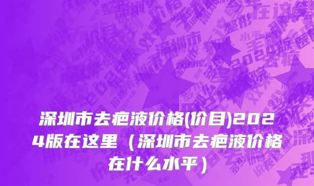 深圳市去疤液价格(价目)2024版在这里（深圳市去疤液价格在什么水平）