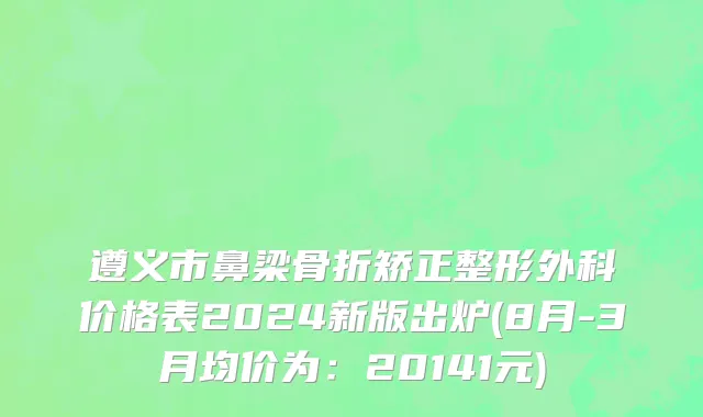 遵义市鼻梁骨折矫正整形外科价格表2024新版出炉(8月-3月均价为：20141元)