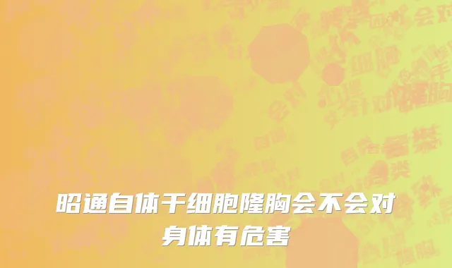 昭通自体干细胞隆胸会不会对身体有危害