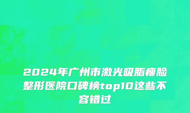 2024年广州市激光吸脂瘦脸整形医院口碑榜top10这些不容错过