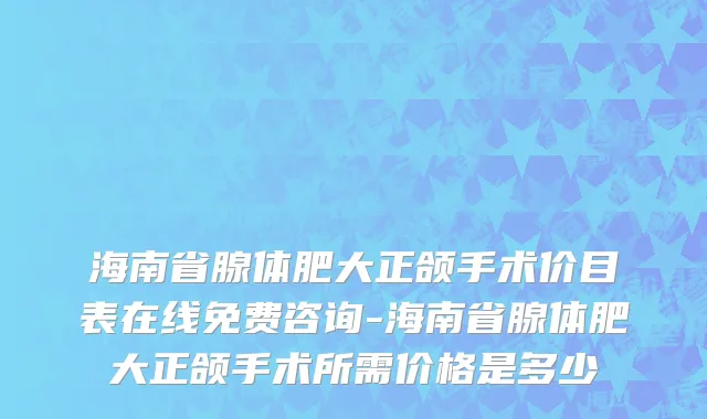 海南省腺体肥大正颌手术价目表在线免费咨询-海南省腺体肥大正颌手术所需价格是多少