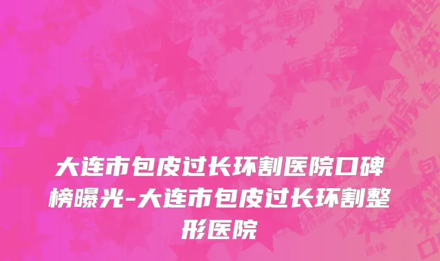 大连市包皮过长环割医院口碑榜曝光-大连市包皮过长环割整形医院