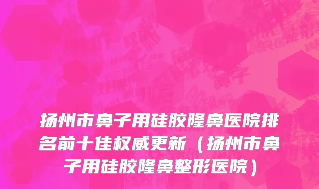 扬州市鼻子用硅胶隆鼻医院排名前十佳权威更新（扬州市鼻子用硅胶隆鼻整形医院）
