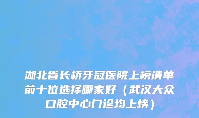 湖北省长桥牙冠医院上榜清单前十位选择哪家好（武汉大众口腔中心门诊均上榜）
