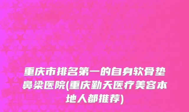 重庆市排名第一的自身软骨垫鼻梁医院(重庆勤天医疗美容本地人都推荐)