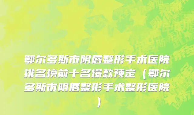 鄂尔多斯市阴唇整形手术医院排名榜前十名爆款预定（鄂尔多斯市阴唇整形手术整形医院）
