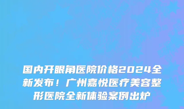 国内开眼角医院价格2024全新发布！广州嘉悦医疗美容整形医院全新体验案例出炉