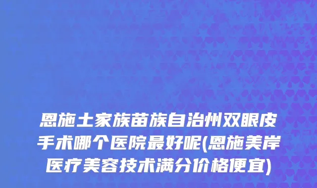 恩施土家族苗族自治州双眼皮手术哪个医院最好呢(恩施美岸医疗美容技术满分价格便宜)