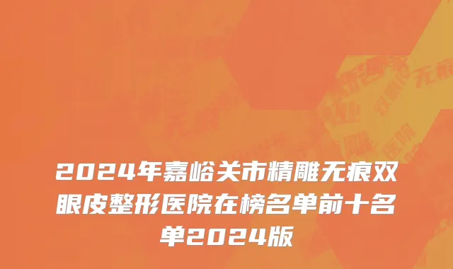2024年嘉峪关市精雕无痕双眼皮整形医院在榜名单前十名单2024版