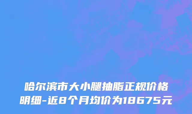哈尔滨市大小腿抽脂正规价格明细-近8个月均价为18675元
