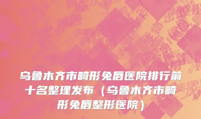 乌鲁木齐市畸形兔唇医院排行前十名整理发布（乌鲁木齐市畸形兔唇整形医院）