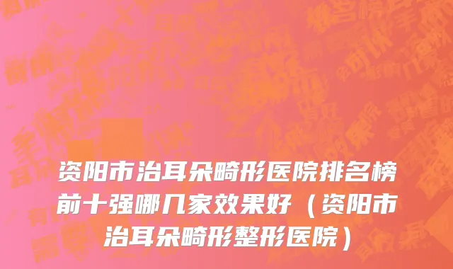 资阳市治耳朵畸形医院排名榜前十强哪几家效果好（资阳市治耳朵畸形整形医院）