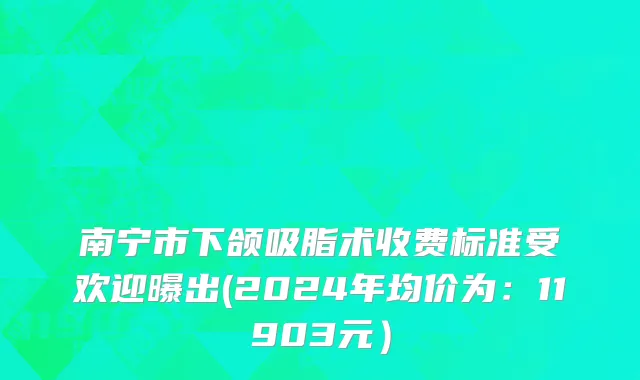 南宁市下颌吸脂术收费标准受欢迎曝出(2024年均价为：11903元）
