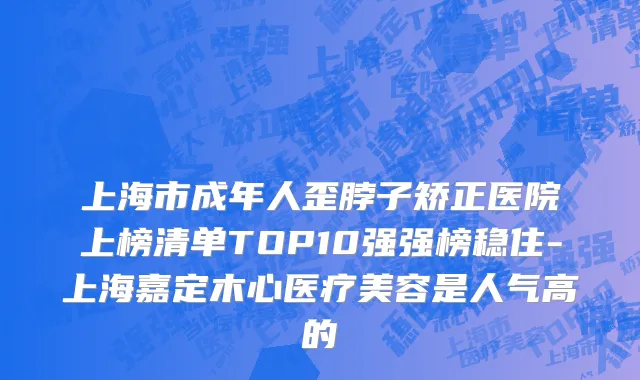 上海市成年人歪脖子矫正医院上榜清单TOP10强强榜稳住-上海嘉定木心医疗美容是人气高的