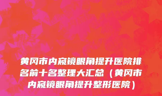 黄冈市内窥镜眼角提升医院排名前十名整理大汇总（黄冈市内窥镜眼角提升整形医院）
