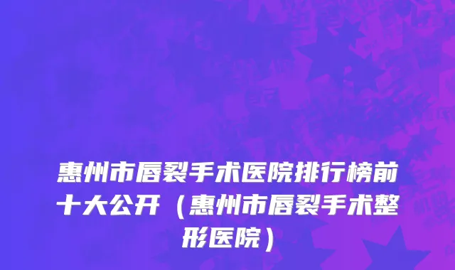 惠州市唇裂手术医院排行榜前十大公开（惠州市唇裂手术整形医院）