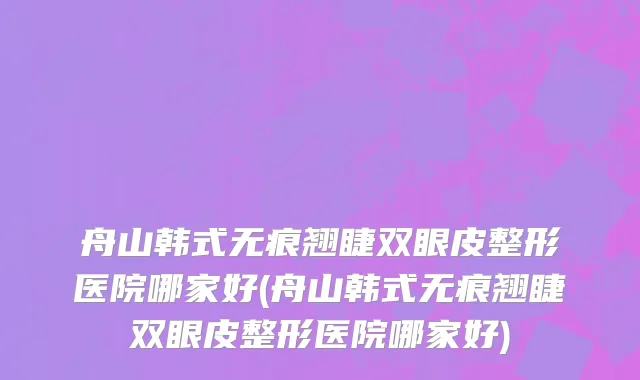 舟山韩式无痕翘睫双眼皮整形医院哪家好(舟山韩式无痕翘睫双眼皮整形医院哪家好)