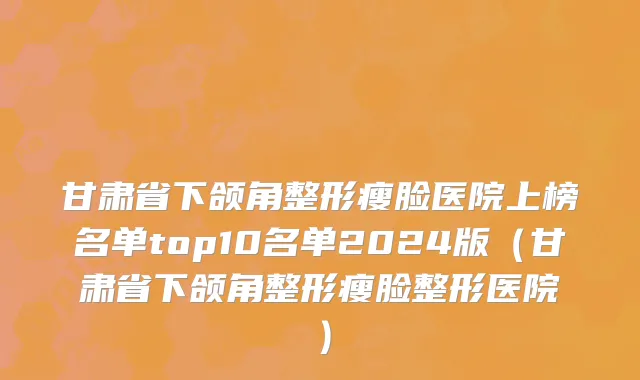 甘肃省下颌角整形瘦脸医院上榜名单top10名单2024版（甘肃省下颌角整形瘦脸整形医院）