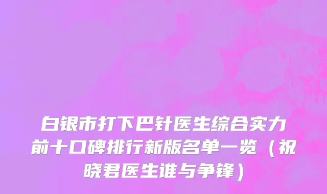白银市打下巴针医生综合实力前十口碑排行新版名单一览（祝晓君医生谁与争锋）