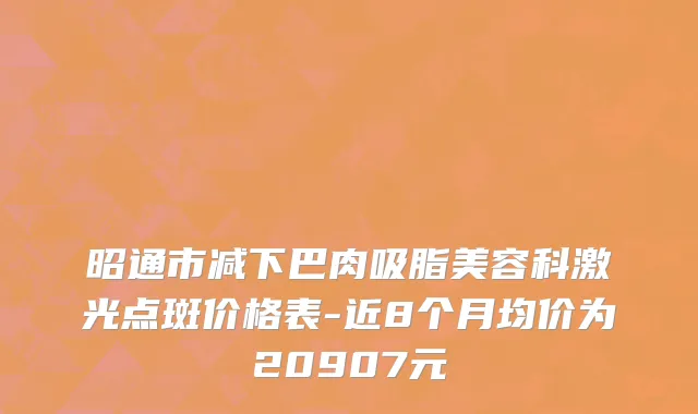 昭通市减下巴肉吸脂美容科激光点斑价格表-近8个月均价为20907元