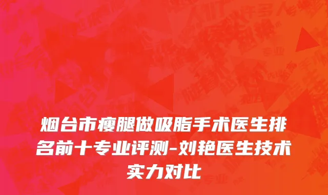 烟台市瘦腿做吸脂手术医生排名前十专业评测-刘艳医生技术实力对比