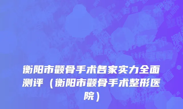 衡阳市颧骨手术各家实力全面测评（衡阳市颧骨手术整形医院）
