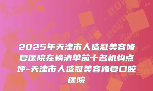 2025年天津市人造冠美容修复医院在榜清单前十名机构点评-天津市人造冠美容修复口腔医院